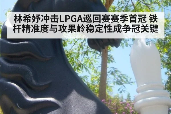 林希妤冲击LPGA巡回赛赛季首冠 铁杆精准度与攻果岭稳定性成争冠关键